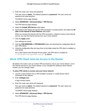 Page 111Use VPN to Access Your Network 
111  Orbi High-Performance AC3000 Tri-band WiFi System
3. Enter the router user name and password.
The user name is admin. The default password is password. The user name and 
password are case-sensitive.
The BASIC Home page displays.
4. Select ADVANCED > Advanced Setup > VPN Service.
The VPN Service page displays.
5. Select the Enable VPN Service radio button.
6. Scroll down to the Clients will use this VPN connection to access section, and select the All 
sites on the...