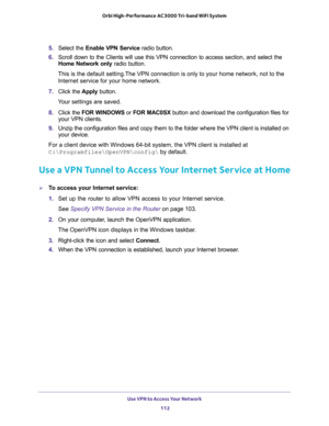 Page 112Use VPN to Access Your Network 
112 Orbi High-Performance AC3000 Tri-band WiFi System 
5. Select the Enable VPN Service radio button.
6. Scroll down to the Clients will use this VPN connection to access section, and select the 
Home Network only radio button.
This is the default setting.The VPN connection is only to your home network, not to the 
Internet service for your home network.
7. Click the Apply button.
Your settings are saved.
8. Click the FOR WINDOWS or FOR MAC0SX button and download the...