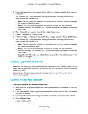 Page 115Troubleshooting 
115  Orbi High-Performance AC3000 Tri-band WiFi System
5. Press the Sync button on the router and then within two minutes, press the Sync button on 
the satellite. 
The satellite’s ring LED pulses white, then lights one of the following colors for about 
three minutes and then turns off:
•Blue. The Orbi router and satellite successfully synced, and the connection between 
the router and satellite is good.
•Amber. The Orbi router and satellite successfully synced, and the connection...