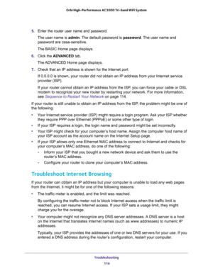 Page 116Troubleshooting 
116 Orbi High-Performance AC3000 Tri-band WiFi System 
5. Enter the router user name and password.
The user name is admin. The default password is password. The user name and 
password are case-sensitive.
The BASIC Home page displays.
6. Click the ADVANCED tab.
The ADVANCED Home page displays.
7. Check that an IP address is shown for the Internet port. 
If 0.0.0.0 is shown, your router did not obtain an IP address from your Internet service 
provider (ISP).
If your router cannot obtain...