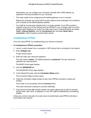 Page 117Troubleshooting 
117  Orbi High-Performance AC3000 Tri-band WiFi System
Alternatively, you can configure your computer manually with a DNS address, as 
explained in the documentation for your computer.
•The router might not be configured as the default gateway on your computer.
Reboot the computer and verify that the router address (www.routerlogin.net) is listed by 
your computer as the default gateway address.
•You might be running login software that is no longer needed. If your ISP provided a...