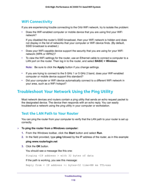 Page 118Troubleshooting 
118 Orbi High-Performance AC3000 Tri-band WiFi System 
WiFi Connectivity
If you are experiencing trouble connecting to the Orbi WiFi network, try to isolate the problem:
•Does the WiFi-enabled computer or mobile device that you are using find your WiFi 
network?
If you disabled the router’s SSID broadcast, then your WiFi network is hidden and does 
not display in the list of networks that your computer or WiFi device finds. (By default, 
SSID broadcast is enabled.)
•Does your...