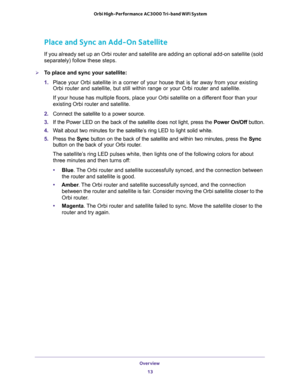 Page 13Overview 
13  Orbi High-Performance AC3000 Tri-band WiFi System
Place and Sync an Add-On Satellite
If you already set up an Orbi router and satellite are adding an optional add-on satellite (sold 
separately) follow these steps.
To place and sync your satellite:
1. Place your Orbi satellite in a corner of your house that is far away from your existing 
Orbi router and satellite, but still within range or your Orbi router and satellite. 
If your house has multiple floors, place your Orbi satellite on a...