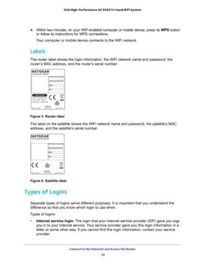 Page 16Connect to the Network and Access the Router 16
Orbi High-Performance
 AC3000 Tri-band WiFi System 
4. Within two minutes, on your WiFi-enabled computer or mobile device, pres\
s its  WPS button 
or follow its instructions for WPS connections.
Your computer or mobile device connects to the WiFi network.
Labels
The router label shows the login information, the WiFi network name and \
password, the  router’s MAC address, and the router’s serial number.
 
Figure 5. Router label
The label on the satellite...