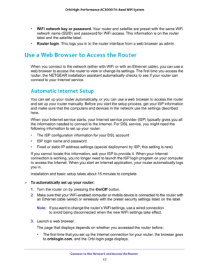 Page 17Connect to the Network and Access the Router 
17  Orbi High-Performance AC3000 Tri-band WiFi System
•WiFi network key or password. Your router and satellite are preset with the same WiFi 
network name (SSID) and password for WiFi access. This information is on the router 
label and the satellite label.
•Router login. This logs you in to the router interface from a web browser as admin.
Use a Web Browser to Access the Router
When you connect to the network (either with WiFi or with an Ethernet cable), you...