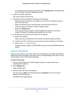 Page 18Connect to the Network and Access the Router 
18 Orbi High-Performance AC3000 Tri-band WiFi System 
•If you already set up the Internet connection, enter orbilogin.com in the address field 
for your browser to start the installation process.
4. Follow the onscreen instructions.
The router connects to the Internet. 
5. If the browser does not display the web page, do the following: 
•Make sure that the computer is connected to one of the four LAN Ethernet ports or 
over WiFi to the router.
•Make sure that...