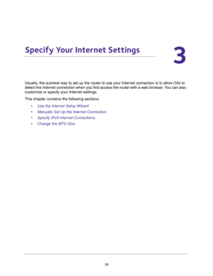 Page 2020
3
3.   Specify Your Internet Settings
Usually, the quickest way to set up the router to use your Internet connection is to allow Orbi to 
detect the Internet connection when you first access the router with a web browser. You can also 
customize or specify your Internet settings. 
This chapter contains the following sections:
•Use the Internet Setup Wizard 
•Manually Set Up the Internet Connection 
•Specify IPv6 Internet Connections 
•Change the MTU Size  