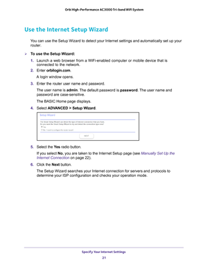 Page 21Specify Your Internet Settings 21
 Orbi High-Performance
 AC3000 Tri-band WiFi System
Use the Internet Setup Wizard
You can use the Setup Wizard to detect your Internet settings and automat\
ically set up your 
router. 
To use the Setup Wizard:
1.  Launch a web browser from a WiFi-enabled computer or mobile device that \
is 
connected to the network.
2.  Enter  orbilogin.com.
A login window opens.
3.  Enter the router user name and password.
The user name is  admin. 
 The default password is password....