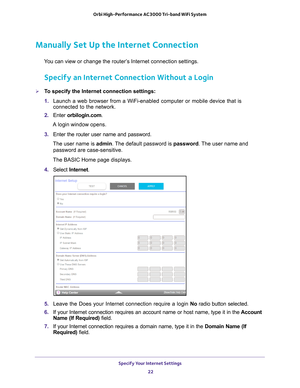 Page 22Specify Your Internet Settings 22
Orbi High-Performance
 AC3000 Tri-band WiFi System 
Manually Set Up the Internet Connection
You can view or change the router’s Internet connection settings.
Specify an Internet Connection Without a Login
To specify the Internet connection settings:
1. Launch a web browser from a WiFi-enabled computer or mobile device that \
is 
connected to the network.
2.  Enter  orbilogin.com.
A login window opens.
3.  Enter the router user name and password.
The user name is  admin....