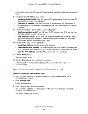 Page 23Specify Your Internet Settings 
23  Orbi High-Performance AC3000 Tri-band WiFi System
For the other sections in this page, the default settings usually work, but you can change 
them.
8. Select an Internet IP Address radio button:
•Get Dynamically from ISP. Your ISP uses DHCP to assign your IP address. Your ISP 
automatically assigns these addresses.
•Use Static IP Address. Enter the IP address, IP subnet mask, and the gateway IP 
address that your ISP assigned. The gateway is the ISP router to which...