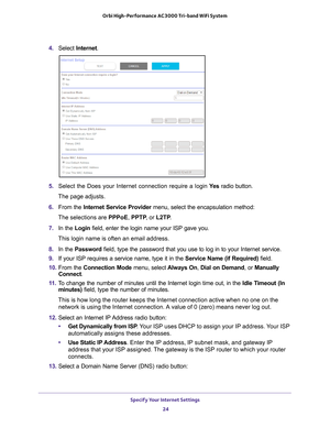 Page 24Specify Your Internet Settings 24
Orbi High-Performance
 AC3000 Tri-band WiFi System 
4. Select  Internet .
5. Select the Does your Internet connection require a login  Ye s radio button.
The page adjusts.
6.  From the Internet Service Provider menu, select the encapsulation method:
The selections are PPPoE, PPTP , or L2TP.
7.  In the Login field, enter the login name your ISP gave you. 
This login name is often an email address.
8.  In the Password field, type the password that you use to log in to your...