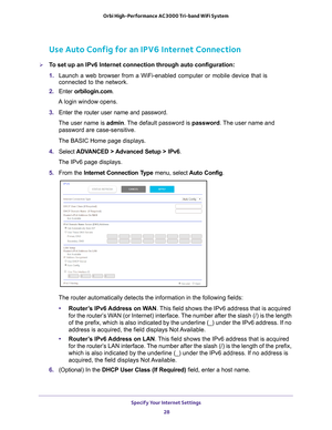 Page 28Specify Your Internet Settings 28
Orbi High-Performance
 AC3000 Tri-band WiFi System 
Use Auto Config for an IPV6 Internet Connection
To set up an IPv6 Internet connection through auto configuration:
1. Launch a web browser from a WiFi-enabled computer or mobile device that \
is 
connected to the network.
2.  Enter  orbilogin.com.
A login window opens.
3.  Enter the router user name and password.
The user name is  admin. 
 The default password is password . The user name and 
password are...