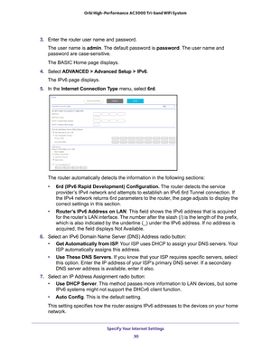 Page 30Specify Your Internet Settings 30
Orbi High-Performance
 AC3000 Tri-band WiFi System 
3. Enter the router user name and password.
The user name is  admin. 
 The default password is password . The user name and 
password are case-sensitive.
The BASIC Home page displays.
4.  Select  ADV
 ANCED > Advanced Setup > IPv6.
The IPv6 page displays.
5.  In the Internet Connection T
 ype menu, select 6rd.
The router automatically detects the information in the following sectio\
ns:
• 6rd (IPv6 Rapid Development)...