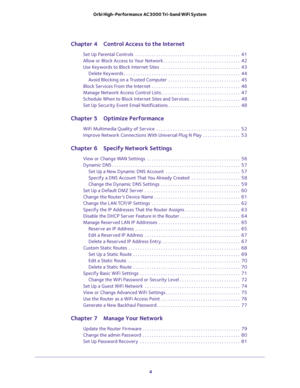 Page 4 
4 Orbi High-Performance AC3000 Tri-band WiFi System 
Chapter 4 Control Access to the Internet
Set Up Parental Controls  . . . . . . . . . . . . . . . . . . . . . . . . . . . . . . . . . . . . . . . . . . . . .  41
Allow or Block Access to Your Network . . . . . . . . . . . . . . . . . . . . . . . . . . . . . . . . .  42
Use Keywords to Block Internet Sites  . . . . . . . . . . . . . . . . . . . . . . . . . . . . . . . . . .  43
Delete Keywords . . . . . . . . . . . . . . . . . . . . . . . . . . . . . ....