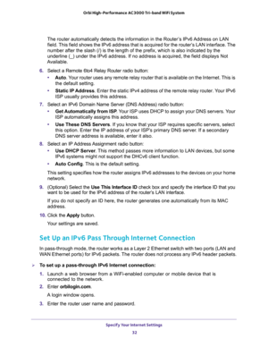 Page 32Specify Your Internet Settings 
32 Orbi High-Performance AC3000 Tri-band WiFi System 
The router automatically detects the information in the Router’s IPv6 Address on LAN 
field. This field shows the IPv6 address that is acquired for the router’s LAN interface. The 
number after the slash (/) is the length of the prefix, which is also indicated by the 
underline (_) under the IPv6 address. If no address is acquired, the field displays Not 
Available.
6. Select a Remote 6to4 Relay Router radio button:...