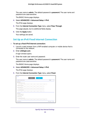 Page 33Specify Your Internet Settings 33
 Orbi High-Performance
 AC3000 Tri-band WiFi System
The user name is admin. The default password is password. The user name and 
password are case-sensitive.
The BASIC Home page displays.
4.  Select  ADV
 ANCED > Advanced Setup > IPv6 .
The IPv6 page displays.
5.  From the Internet Connection T
 ype menu, select Pass Through .
The page adjusts, but no additional fields display.
6.  Click the  Apply button.
Your settings are saved.
Set Up an IPv6 Fixed Internet...