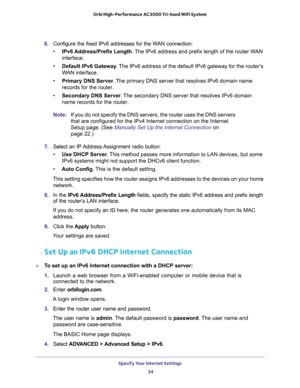 Page 34Specify Your Internet Settings 
34 Orbi High-Performance AC3000 Tri-band WiFi System 
6. Configure the fixed IPv6 addresses for the WAN connection:
•IPv6 Address/Prefix Length. The IPv6 address and prefix length of the router WAN 
interface.
•Default IPv6 Gateway. The IPv6 address of the default IPv6 gateway for the router’s 
WAN interface.
•Primary DNS Server. The primary DNS server that resolves IPv6 domain name 
records for the router.
•Secondary DNS Server. The secondary DNS server that resolves IPv6...