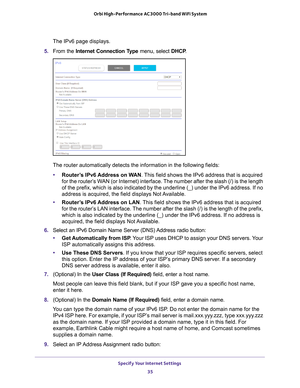 Page 35Specify Your Internet Settings 35
 Orbi High-Performance
 AC3000 Tri-band WiFi System
The IPv6 page displays.
5.  From the Internet Connection T
 ype menu, select DHCP .
The router automatically detects the information in the following fields\
:
• Router
’s IPv6 Address on WAN. This field shows the IPv6 address that is acquired 
for the router’s WAN (or Internet) interface. The number after the slash (/) is the length 
of the prefix, which is also indicated by the underline (_) under the \
IPv6 address....