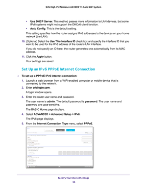 Page 36Specify Your Internet Settings 36
Orbi High-Performance
 AC3000 Tri-band WiFi System 
•Use DHCP Server . This method passes more information to LAN devices, but some 
IPv6 systems might not support the DHCv6 client function.
• Auto Config. 
 This is the default setting.
This setting specifies how the router assigns IPv6 addresses to the devi\
ces on your home  network (the LAN).
10.  (Optional) Select the  Use This Interface ID check box and specify the interface ID that you 
want to be used for the IPv6...