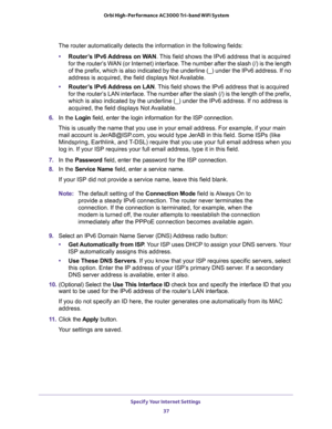 Page 37Specify Your Internet Settings 
37  Orbi High-Performance AC3000 Tri-band WiFi System
The router automatically detects the information in the following fields:
•Router’s IPv6 Address on WAN. This field shows the IPv6 address that is acquired 
for the router’s WAN (or Internet) interface. The number after the slash (/) is the length 
of the prefix, which is also indicated by the underline (_) under the IPv6 address. If no 
address is acquired, the field displays Not Available.
•Router’s IPv6 Address on...