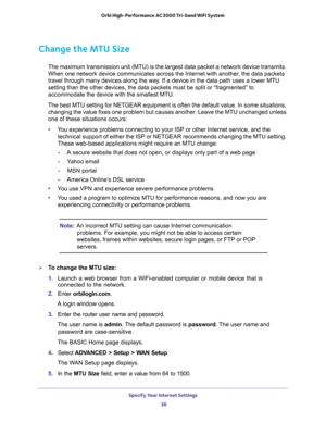 Page 38Specify Your Internet Settings 
38 Orbi High-Performance AC3000 Tri-band WiFi System 
Change the MTU Size
The maximum transmission unit (MTU) is the largest data packet a network device transmits. 
When one network device communicates across the Internet with another, the data packets 
travel through many devices along the way. If a device in the data path uses a lower MTU 
setting than the other devices, the data packets must be split or “fragmented” to 
accommodate the device with the smallest MTU....