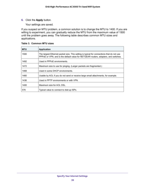 Page 39Specify Your Internet Settings 39
 Orbi High-Performance
 AC3000 Tri-band WiFi System
6. Click the  Apply button.
Your settings are saved.
If you suspect an MTU problem, a common solution is to change the MTU to\
 1400. If you are 
willing to experiment, you can gradually reduce the MTU from the maximum\
 value of 1500 
until the problem goes away

. The following table describes common MTU sizes and 
applications. 
Table 3.  Common MTU sizes   
MTUApplication
1500 The largest Ethernet packet size. This...