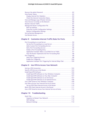 Page 5 
5  Orbi High-Performance AC3000 Tri-band WiFi System
Recover the admin Password . . . . . . . . . . . . . . . . . . . . . . . . . . . . . . . . . . . . . . . . . .  82
View Router Status  . . . . . . . . . . . . . . . . . . . . . . . . . . . . . . . . . . . . . . . . . . . . . . . . . .  82
Display Internet Port Statistics . . . . . . . . . . . . . . . . . . . . . . . . . . . . . . . . . . . . . .  83
Check the Internet Connection Status. . . . . . . . . . . . . . . . . . . . . . . . . . . . . . . ....