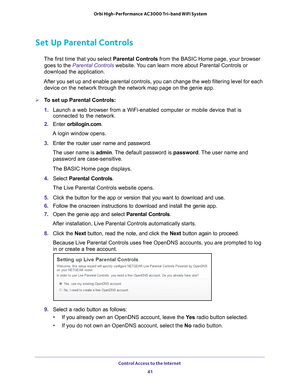 Page 41Control Access to the Internet 41
 Orbi High-Performance
 AC3000 Tri-band WiFi System
Set Up Parental Controls
The first time that you select  Parental Controls from the BASIC Home page, your browser 
goes to the Parental Controls website. You can learn more about Parental Controls or 
download the application. 
After you set up and enable parental controls, you can change the web fi\
ltering level for each  device on the network through the network map page on the genie app.
To set up Parental...