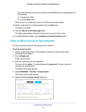 Page 42Control Access to the Internet 42
Orbi High-Performance
 AC3000 Tri-band WiFi System 
If you are creating an account, the Create a free OpenDNS account page d\
isplays. Do 
the following:
a. Complete the fields.
b.  Click the Next  button.
After you log on or create your account, the filtering level page displa\
ys.
10.  Select a radio button for a filtering level and click the  Next button.
The Setup is complete.
11.  Click the  T
 ake me to the status page button.
The Status page displays. Parental...