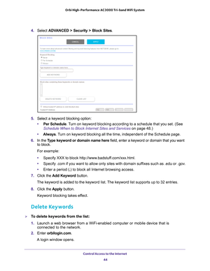 Page 44Control Access to the Internet 44
Orbi High-Performance
 AC3000 Tri-band WiFi System 
4. Select  ADVANCED > Security >  Block Sites.
5.  Select a keyword blocking option:
• Per Schedule. 
 Turn on keyword blocking according to a schedule that you set. (See 
Schedule When to Block Internet Sites and Services on page  48.)
• Always. 
 Turn on keyword blocking all the time, independent of the Schedule page.
6.  In the T
ype keyword or domain name here  field, enter a keyword or domain that you want 
to...