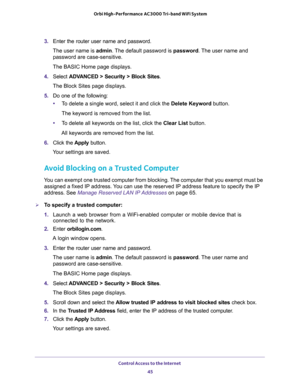 Page 45Control Access to the Internet 
45  Orbi High-Performance AC3000 Tri-band WiFi System
3. Enter the router user name and password.
The user name is admin. The default password is password. The user name and 
password are case-sensitive.
The BASIC Home page displays.
4. Select ADVANCED > Security > Block Sites.
The Block Sites page displays.
5. Do one of the following:
•To delete a single word, select it and click the Delete Keyword button.
The keyword is removed from the list.
•To delete all keywords on...