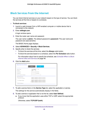 Page 46Control Access to the Internet 46
Orbi High-Performance
 AC3000 Tri-band WiFi System 
Block Services From the Internet
You can block Internet services on your network based on the type of serv\
ice. You can block 
the services all the time or based on a schedule.
To block services:
1.  Launch a web browser from a WiFi-enabled computer or mobile device that \
is 
connected to the network.
2.  Enter  orbilogin.com.
A login window opens.
3.  Enter the router user name and password.
The user name is  admin....