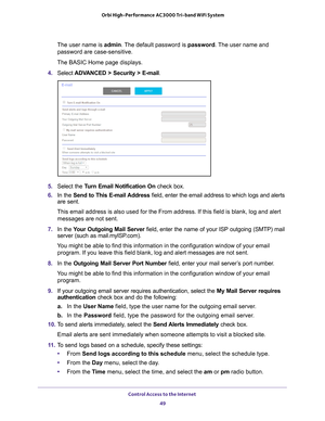 Page 49Control Access to the Internet 49
 Orbi High-Performance
 AC3000 Tri-band WiFi System
The user name is admin. The default password is password. The user name and 
password are case-sensitive.
The BASIC Home page displays.
4.  Select  ADV
 ANCED > Security >  E-mail.
5.  Select the Turn Email Notification On  check box.
6.  In the Send to This E-mail 
 Address field, enter the email address to which logs and alerts 
are sent.
This email address is also used for the From address. If this field is b\
lank,...