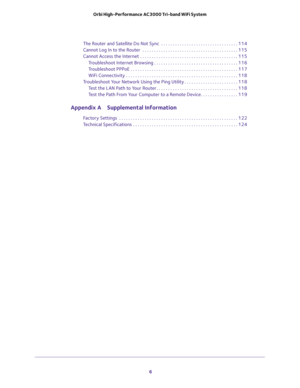 Page 6 
6 Orbi High-Performance AC3000 Tri-band WiFi System 
The Router and Satellite Do Not Sync  . . . . . . . . . . . . . . . . . . . . . . . . . . . . . . . . . 114
Cannot Log In to the Router  . . . . . . . . . . . . . . . . . . . . . . . . . . . . . . . . . . . . . . . . . 115
Cannot Access the Internet . . . . . . . . . . . . . . . . . . . . . . . . . . . . . . . . . . . . . . . . . . 115
Troubleshoot Internet Browsing . . . . . . . . . . . . . . . . . . . . . . . . . . . . . . . . . . . . 116...