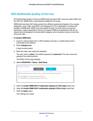 Page 52Optimize Performance 52
Orbi High-Performance
 AC3000 Tri-band WiFi System 
WiFi Multimedia Quality of Service
Wi-Fi Multimedia Quality of Service (WMM QoS) prioritizes WiFi voice a\
nd video traffic over 
the WiFi link. WMM QoS is automatically enabled for the router.
WMM QoS prioritizes WiFi data packets from different applications based on four access 
categories: voice, video, best ef

fort, and background. For an application to receive the 
benefits of WMM QoS, WMM must be enabled for both it and...