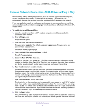 Page 53Optimize Performance 
53  Orbi High-Performance AC3000 Tri-band WiFi System
Improve Network Connections With Universal Plug N Play
Universal Plug N Play (UPnP) helps devices, such as Internet appliances and computers, 
access the network and connect to other devices as needed. UPnP devices can 
automatically discover the services from other registered UPnP devices on the network.
If you use applications such as multiplayer gaming, peer-to-peer connections, or real-time 
communications such as instant...