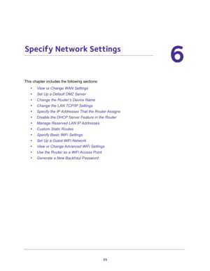 Page 5555
6
6.   Specify Network Settings
This chapter includes the following sections:
•View or Change WAN Settings 
•Set Up a Default DMZ Server 
•Change the Router’s Device Name 
•Change the LAN TCP/IP Settings 
•Specify the IP Addresses That the Router Assigns 
•Disable the DHCP Server Feature in the Router 
•Manage Reserved LAN IP Addresses 
•Custom Static Routes 
•Specify Basic WiFi Settings 
•Set Up a Guest WiFi Network 
•View or Change Advanced WiFi Settings 
•Use the Router as a WiFi Access Point...