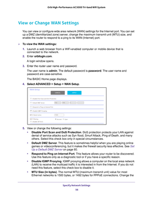 Page 56Specify Network Settings 56
Orbi High-Performance
 AC3000 Tri-band WiFi System 
View or Change WAN Settings
You can view or configure wide area network (WAN) settings for the Internet port. You can set 
up a DMZ (demilitarized zone) server, change the maximum transmit unit (MTU) size, and 
enable the router to respond to a ping to its WAN (Internet) port. 
To view the WAN settings:
1.  Launch a web browser from a WiFi-enabled computer or mobile device that \
is 
connected to the network.
2.  Enter...