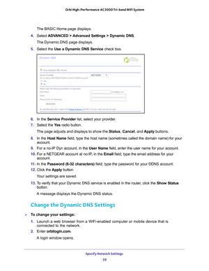 Page 59Specify Network Settings 59
 Orbi High-Performance
 AC3000 Tri-band WiFi System
The BASIC Home page displays.
4.  Select  ADV
 ANCED > Advanced Settings > Dynamic DNS .
The Dynamic DNS page displays.
5.  Select the Use a Dynamic DNS Service  check box.
6. In the Service Provider list, select your provider.
7.  Select the  Ye
 s radio button.
The page adjusts and displays to show the Status,  Cancel, and Apply buttons.
8.  In the Host Name field, type the host name (sometimes called the domain name) for...