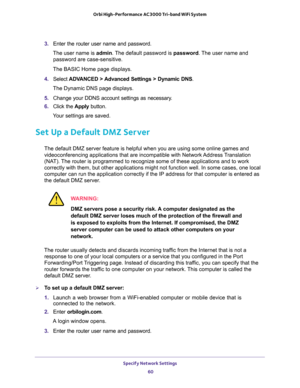 Page 60Specify Network Settings 
60 Orbi High-Performance AC3000 Tri-band WiFi System 
3. Enter the router user name and password.
The user name is admin. The default password is password. The user name and 
password are case-sensitive.
The BASIC Home page displays.
4. Select ADVANCED > Advanced Settings > Dynamic DNS.
The Dynamic DNS page displays.
5. Change your DDNS account settings as necessary.
6. Click the Apply button.
Your settings are saved.
Set Up a Default DMZ Server
The default DMZ server feature is...