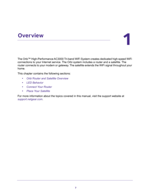 Page 77
1
1.   Overview
The Orbi™ High-Performance AC3000 Tri-band WiFi System creates dedicated high-speed WiFi 
connections to your Internet service. The Orbi system includes a router and a satellite. The 
router connects to your modem or gateway. The satellite extends the WiFi signal throughout your 
home.
This chapter contains the following sections:
•Orbi Router and Satellite Overview 
•LED Behavior 
•Connect Your Router 
•Place Your Satellite 
For more information about the topics covered in this manual,...