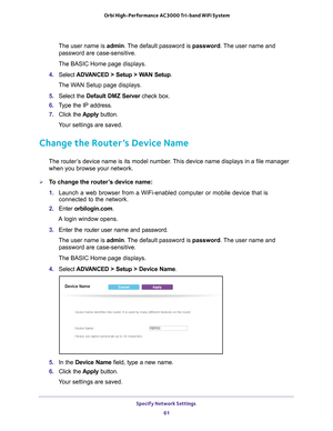 Page 61Specify Network Settings 61
 Orbi High-Performance
 AC3000 Tri-band WiFi System
The user name is admin. The default password is password. The user name and 
password are case-sensitive.
The BASIC Home page displays.
4.  Select  ADV
 ANCED > Setup > WAN Setup .
The WAN Setup page displays.
5.  Select the Default DMZ Server  check box.
6.  T
ype the IP address.
7.  Click the  Apply button.
Your settings are saved.
Change the Router’s Device Name
The router’s device name is its model number. This device...