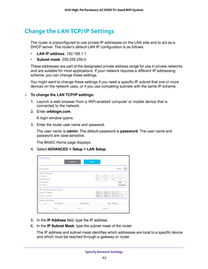 Page 62Specify Network Settings 62
Orbi High-Performance
 AC3000 Tri-band WiFi System 
Change the LAN TCP/IP Settings
The router is preconfigured to use private IP addresses on the LAN side \
and to act as a 
DHCP server. The router’s default LAN IP configuration is as follows:
• LAN IP address. 192.168.1.1
• Subnet mask. 255.255.255.0
These addresses are part of the designated private address range for use\
 in private networks  and are suitable for most applications. If your network requires a dif
 ferent IP...