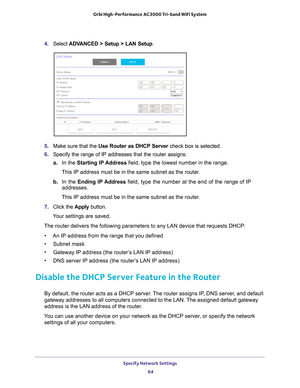 Page 64Specify Network Settings 64
Orbi High-Performance
 AC3000 Tri-band WiFi System 
4. Select  ADVANCED > Setup > LAN Setup .
5. Make sure that the Use Router as DHCP Server  check box is selected.
6.  Specify the range of IP addresses that the router assigns:
a. In the Starting IP 
 Address field, type the lowest number in the range.
This IP address must be in the same subnet as the router.
b.  In the Ending IP 
 Address field, type the number at the end of the range of IP 
addresses.
This IP address must...