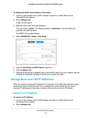 Page 65Specify Network Settings 65
 Orbi High-Performance
 AC3000 Tri-band WiFi System
To disable the DHCP server feature in the router:
1. Launch a web browser from a WiFi-enabled computer or mobile device that \
is 
connected to the network.
2.  Enter  orbilogin.com.
A login window opens.
3.  Enter the router user name and password.
The user name is  admin. 
 The default password is password. The user name and 
password are case-sensitive.
The BASIC Home page displays.
4.  Select  ADV
 ANCED > Setup > LAN...