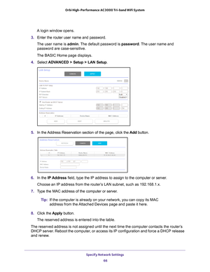 Page 66Specify Network Settings 66
Orbi High-Performance
 AC3000 Tri-band WiFi System 
A login window opens.
3.  Enter the router user name and password.
The user name is  admin. 
 The default password is password . The user name and 
password are case-sensitive.
The BASIC Home page displays.
4.  Select  ADV
 ANCED > Setup > LAN Setup .
5. In the Address Reservation section of the page, click the  Add button. 
6. In the IP Address field, type the IP address to assign to the computer or server. 
Choose an IP...