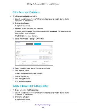 Page 67Specify Network Settings 67
 Orbi High-Performance
 AC3000 Tri-band WiFi System
Edit a Reserved IP Address
To edit a reserved address entry:
1. Launch a web browser from a WiFi-enabled computer or mobile device that \
is 
connected to the network.
2.  Enter  orbilogin.com.
A login window opens.
3.  Enter the router user name and password.
The user name is  admin. 
 The default password is password. The user name and 
password are case-sensitive.
The BASIC Home page displays.
4.  Select  ADV
 ANCED >...