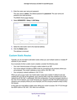 Page 68Specify Network Settings 68
Orbi High-Performance
 AC3000 Tri-band WiFi System 
3. Enter the router user name and password.
The user name is  admin. 
 The default password is password . The user name and 
password are case-sensitive.
The BASIC Home page displays.
4.  Select  ADV
 ANCED > Setup > LAN Setup .
5. Select the radio button next to the reserved address. 
6.  Click the  Delete button.
The address is removed.
Custom Static Routes
Typically, you do not need to add static routes unless you use...