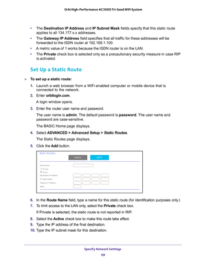 Page 69Specify Network Settings 69
 Orbi High-Performance
 AC3000 Tri-band WiFi System
•The  Destination IP Address and IP Subnet Mask fields specify that this static route 
applies to all 134.177.x.x addresses.
• The  Gateway IP 
 Address field specifies that all traffic for these addresses will be 
forwarded to the ISDN router at 192.168.1.100.
• A metric value of 1 works because the ISDN router is on the LAN.
• The  Private  check box is selected only as a precautionary security measure in case \
RIP 
is...