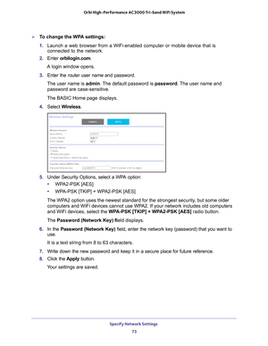 Page 73Specify Network Settings 73
 Orbi High-Performance
 AC3000 Tri-band WiFi System
To change the WPA settings:
1. Launch a web browser from a WiFi-enabled computer or mobile device that \
is 
connected to the network.
2.  Enter  orbilogin.com.
A login window opens.
3.  Enter the router user name and password.
The user name is  admin. 
 The default password is password. The user name and 
password are case-sensitive.
The BASIC Home page displays.
4.  Select  W
 ireless.
5. Under Security Options, select a...